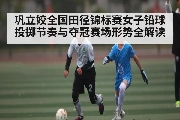 巩立姣全国田径锦标赛女子铅球投掷节奏与夺冠赛场形势全解读