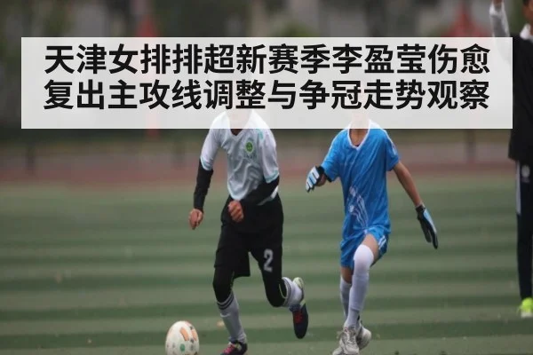 天津女排排超新赛季李盈莹伤愈复出主攻线调整与争冠走势观察